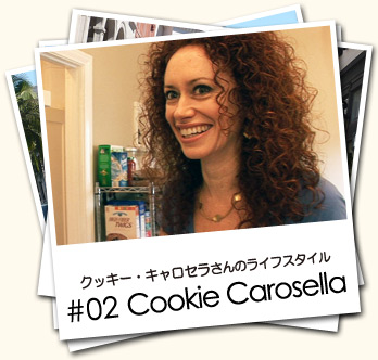 クッキー・キャロセラさんのライフスタイル #02 Cookie Carosella