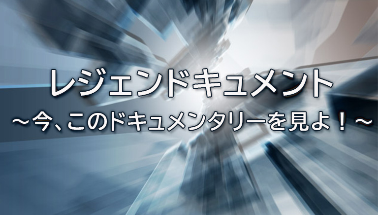 レジェンドキュメント ～今、このドキュメンタリーを見よ！～