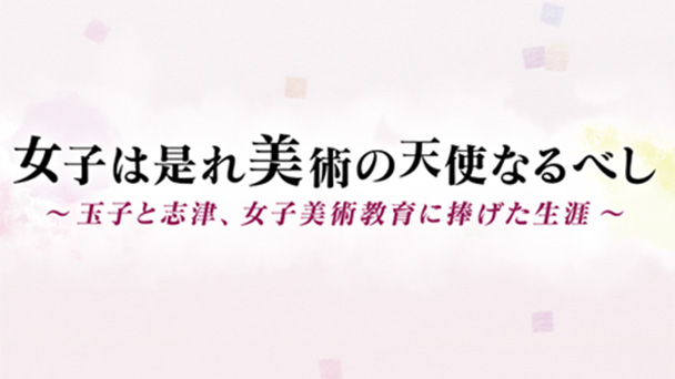 女子美術大学創立１２０周年　記念番組 女子は是れ美術の天使なるべし　～玉子と志津、女子美術教育に捧げた生涯～