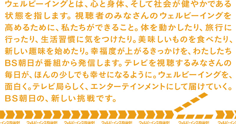 ウェルビーイングとは、心と身体、そして社会が健やかである状態を指します。視聴者のみなさんのウェルビーイングを高めるために、私たちができること。体を動かしたり、旅行に行ったり、生活習慣に気をつけたり。美味しいものを食べたり、新しい趣味を始めたり。幸福度が上がるきっかけを、わたしたちBS朝日が番組から発信します。テレビを視聴するみなさんの毎日が、ほんの少しでも幸せになるように。ウェルビーイングを、面白く。 テレビ局らしく、エンターテインメントにして届けていく。BS朝日の、新しい挑戦です。