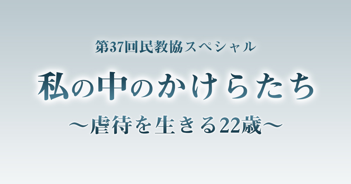 第37回民教協スペシャル 私の中のかけらたち〜虐待を生きる22歳〜