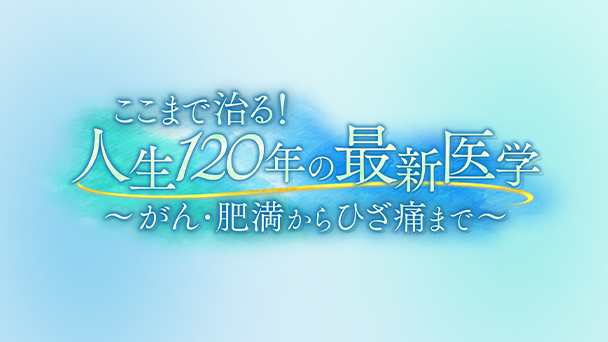 ここまで治る！人生120年の最新医学　～がん・肥満からひざ痛まで～